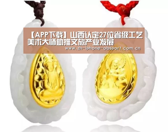 【APP下载】山西认定27位省级工艺美术大师助推文旅产业发展(图2) Android下载